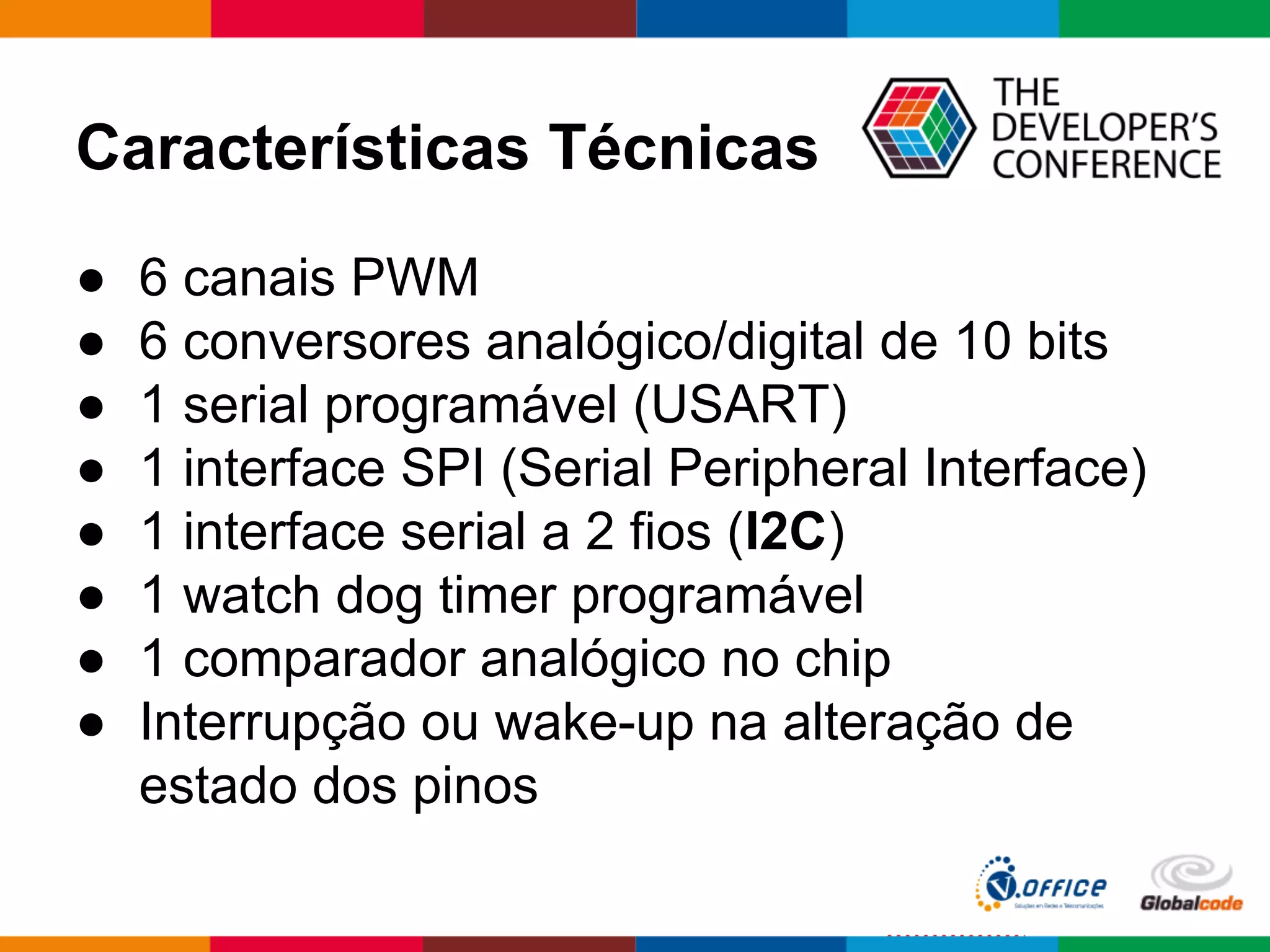 Características Técnicas
● 6 canais PWM
● 6 conversores analógico/digital de 10 bits
● 1 serial programável (USART)
● 1 interface SPI (Serial Peripheral Interface)
● 1 interface serial a 2 fios (I2C)
● 1 watch dog timer programável
● 1 comparador analógico no chip
● Interrupção ou wake-up na alteração de
estado dos pinos
 
