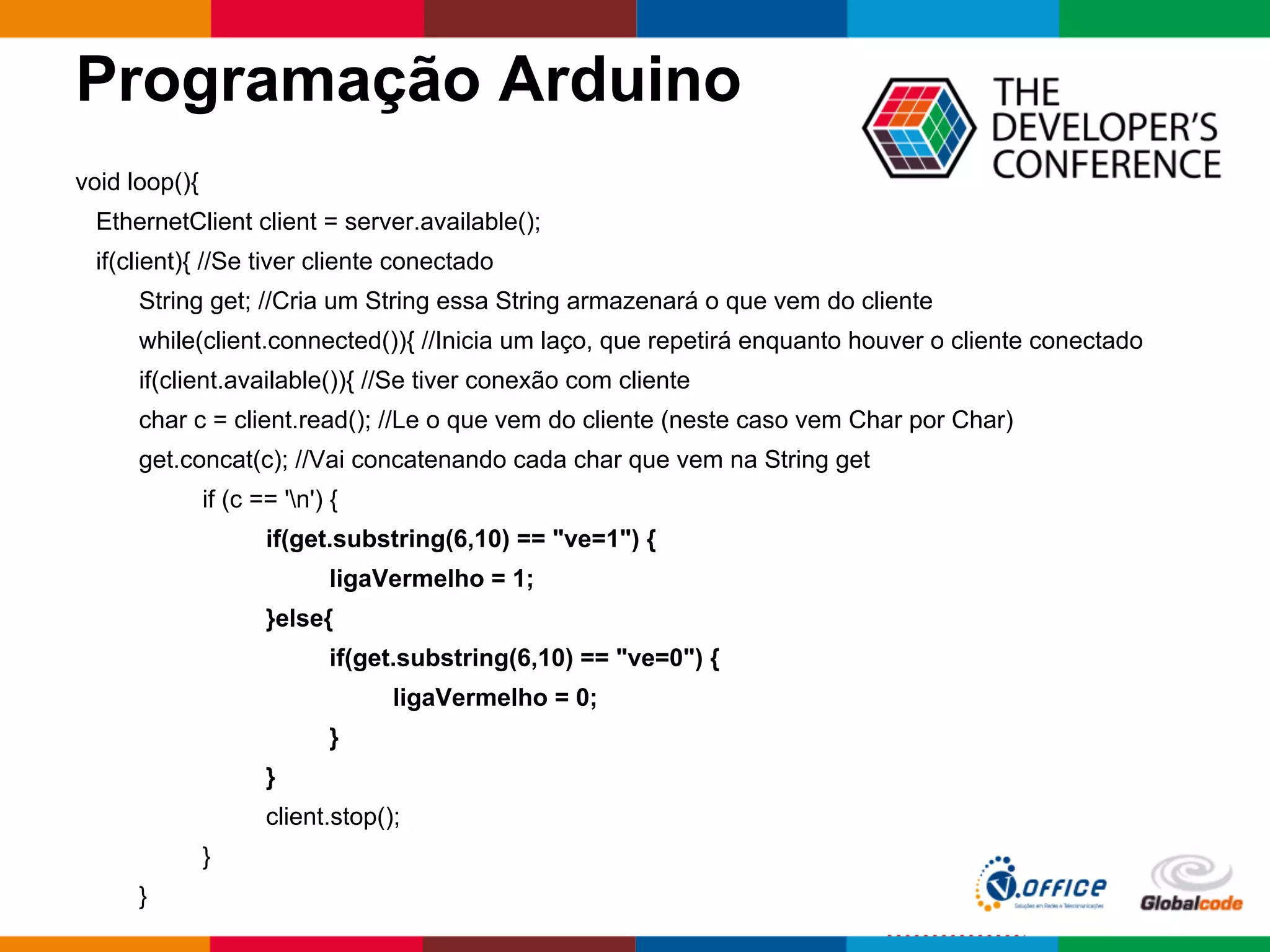 Programação Arduino
void loop(){
EthernetClient client = server.available();
if(client){ //Se tiver cliente conectado
String get; //Cria um String essa String armazenará o que vem do cliente
while(client.connected()){ //Inicia um laço, que repetirá enquanto houver o cliente conectado
if(client.available()){ //Se tiver conexão com cliente
char c = client.read(); //Le o que vem do cliente (neste caso vem Char por Char)
get.concat(c); //Vai concatenando cada char que vem na String get
if (c == 'n') {
if(get.substring(6,10) == "ve=1") {
ligaVermelho = 1;
}else{
if(get.substring(6,10) == "ve=0") {
ligaVermelho = 0;
}
}
client.stop();
}
}
 