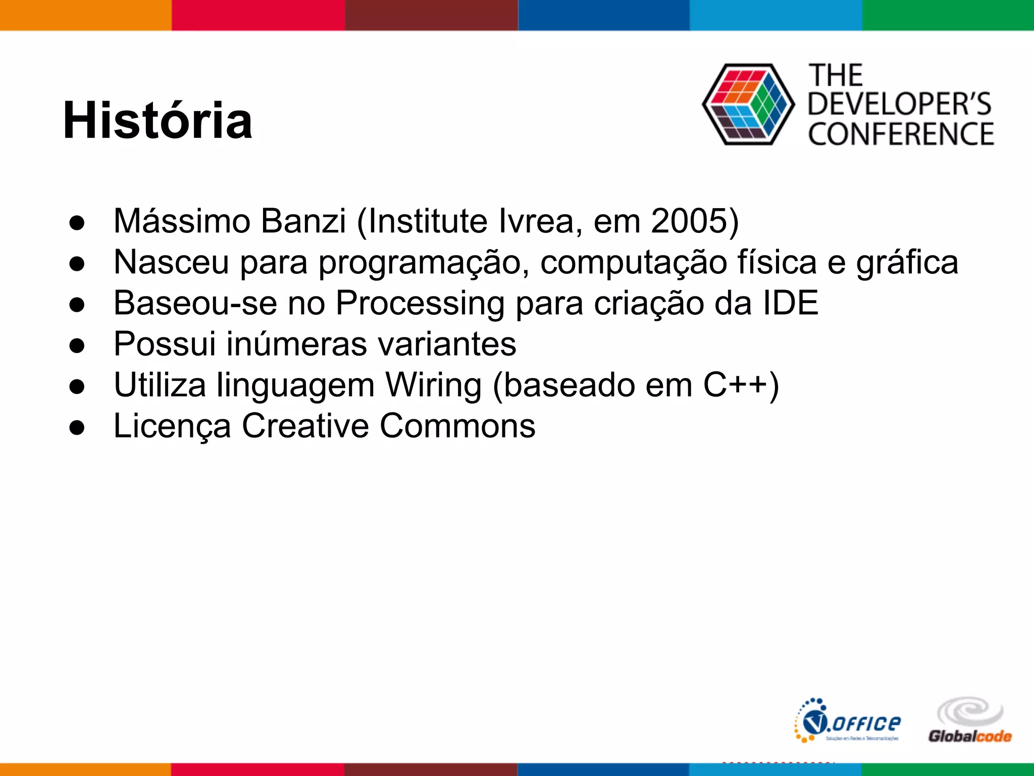 História
● Mássimo Banzi (Institute Ivrea, em 2005)
● Nasceu para programação, computação física e gráfica
● Baseou-se no Processing para criação da IDE
● Possui inúmeras variantes
● Utiliza linguagem Wiring (baseado em C++)
● Licença Creative Commons
 