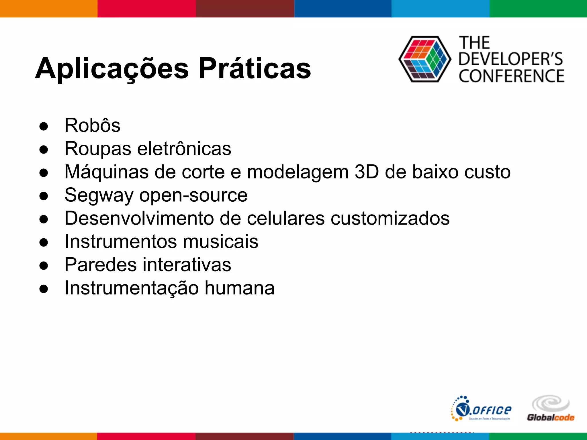Aplicações Práticas
● Robôs
● Roupas eletrônicas
● Máquinas de corte e modelagem 3D de baixo custo
● Segway open-source
● Desenvolvimento de celulares customizados
● Instrumentos musicais
● Paredes interativas
● Instrumentação humana
 
