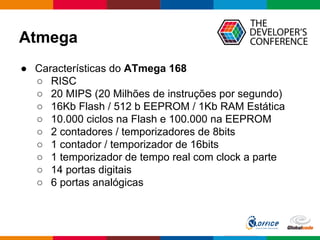 Atmega
● Características do ATmega 168
○ RISC
○ 20 MIPS (20 Milhões de instruções por segundo)
○ 16Kb Flash / 512 b EEPROM / 1Kb RAM Estática
○ 10.000 ciclos na Flash e 100.000 na EEPROM
○ 2 contadores / temporizadores de 8bits
○ 1 contador / temporizador de 16bits
○ 1 temporizador de tempo real com clock a parte
○ 14 portas digitais
○ 6 portas analógicas
 