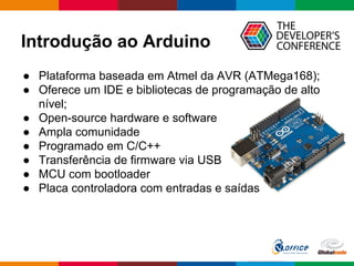 Introdução ao Arduino
● Plataforma baseada em Atmel da AVR (ATMega168);
● Oferece um IDE e bibliotecas de programação de alto
nível;
● Open-source hardware e software
● Ampla comunidade
● Programado em C/C++
● Transferência de firmware via USB
● MCU com bootloader
● Placa controladora com entradas e saídas
 