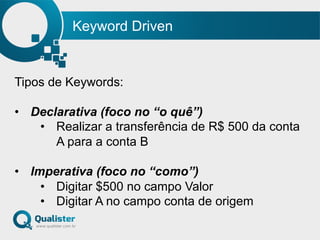 Keyword Driven
Tipos de Keywords:
•  Declarativa (foco no “o quê”)
•  Realizar a transferência de R$ 500 da conta
A para a conta B
•  Imperativa (foco no “como”)
•  Digitar $500 no campo Valor
•  Digitar A no campo conta de origem
 