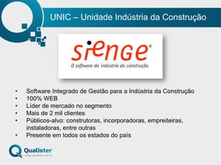 UNIC – Unidade Indústria da Construção
•  Software Integrado de Gestão para a Indústria da Construção
•  100% WEB
•  Líder de mercado no segmento
•  Mais de 2 mil clientes
•  Públicos-alvo: construtoras, incorporadoras, empreiteiras,
instaladoras, entre outras
•  Presente em todos os estados do país
 