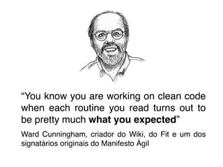 ! 
! 
! 
! 
“You know you are working on clean code 
when each routine you read turns out to 
be pretty much what you expected”! 
Ward Cunningham, criador do Wiki, do Fit e um dos 
signatários originais do Manifesto Ágil 
 