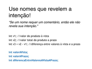 Use nomes que revelem a 
intenção!! 
“Se um nome requer um comentário, então ele não 
revela sua intenção."! 
! 
int v1; //valor do produto à vista 
int v2; //valor total do produto a prazo 
int v3 = v2 - v1; //diferença entre valores à vista e a prazo 
! 
int valorAVista; 
int valorAPrazo; 
int diferencaEntreValoresAVistaAPrazo; 
 
