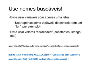 Use nomes buscáveis!! 
• Evite usar variáveis com apenas uma letra! 
‣Usar apenas como variáveis de controle (em um 
“for”, por exemplo) ! 
• Evite usar valores “hardcoded" (constantes, strings, 
etc.)! 
! 
assertEquals(“Cadastrado com sucesso”, cadastroPage.getMensagem()); 
! 
public static final String MSG_SUCESSO = “Cadastrado com sucesso”; 
assertEquals( MSG_SUCESSO, cadastroPage.getMessage() ); 
 