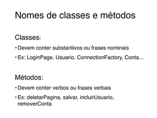 Nomes de classes e métodos! 
! 
Classes:! 
•Devem conter substantivos ou frases nominais! 
• Ex: LoginPage, Usuario, ConnectionFactory, Conta…! 
! 
Métodos:! 
•Devem conter verbos ou frases verbais! 
• Ex: deletarPagina, salvar, incluirUsuario, 
removerConta 
 