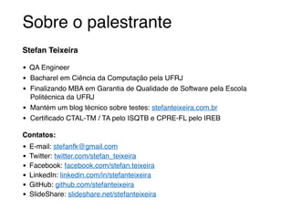 Sobre o palestrante 
Stefan Teixeira! 
• QA Engineer! 
• Bacharel em Ciência da Computação pela UFRJ! 
• Finalizando MBA em Garantia de Qualidade de Software pela Escola 
Politécnica da UFRJ! 
• Mantém um blog técnico sobre testes: stefanteixeira.com.br! 
• Certificado CTAL-TM / TA pelo ISQTB e CPRE-FL pelo IREB! 
Contatos:! 
• E-mail: stefanfk@gmail.com! 
• Twitter: twitter.com/stefan_teixeira! 
• Facebook: facebook.com/stefan.teixeira! 
• LinkedIn: linkedin.com/in/stefanteixeira! 
• GitHub: github.com/stefanteixeira! 
• SlideShare: slideshare.net/stefanteixeira 
 