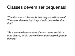 Classes devem ser pequenas!! 
! 
“The first rule of classes is that they should be small. 
The second rule is that they should be smaller than 
that.”! 
! 
“Se a gente não consegue dar um nome sucinto a 
uma classe, então provavelmente a classe é grande 
demais.”! 
! 
 