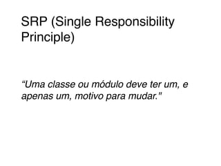 SRP (Single Responsibility 
Principle)! 
! 
! 
“Uma classe ou módulo deve ter um, e 
apenas um, motivo para mudar."! 
! 
 