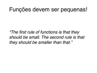 Funções devem ser pequenas!! 
! 
! 
“The first rule of functions is that they 
should be small. The second rule is that 
they should be smaller than that.”! 
 