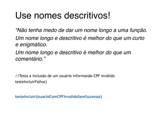 Use nomes descritivos!! 
“Não tenha medo de dar um nome longo a uma função. ! 
Um nome longo e descritivo é melhor do que um curto 
e enigmático. ! 
Um nome longo e descritivo é melhor do que um 
comentário.”! 
! 
//Testa a inclusão de um usuário informando CPF inválido 
testeIncluirFalha() 
! 
testeIncluirUsuarioComCPFInvalidoSemSucesso() 
! 
 
