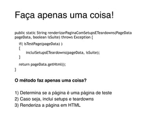 Faça apenas uma coisa!! 
! 
public static String renderizarPaginaComSetupsETeardowns(PageData 
pageData, boolean isSuite) throws Exception { 
if( isTestPage(pageData) ) 
{ 
incluiSetupsETeardowns(pageData, isSuite); 
} 
return pageData.getHtml(); 
} 
! 
O método faz apenas uma coisa?! 
! 
1) Determina se a página é uma página de teste! 
2) Caso seja, inclui setups e teardowns! 
3) Renderiza a página em HTML! 
 