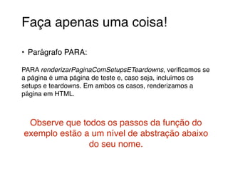 Faça apenas uma coisa!! 
! 
• Parágrafo PARA:! 
! 
PARA renderizarPaginaComSetupsETeardowns, verificamos se 
a página é uma página de teste e, caso seja, incluímos os 
setups e teardowns. Em ambos os casos, renderizamos a 
página em HTML. ! 
! 
! 
Observe que todos os passos da função do 
exemplo estão a um nível de abstração abaixo 
do seu nome. 
 