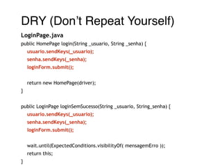 DRY (Don’t Repeat Yourself)! 
LoginPage.java 
public HomePage login(String _usuario, String _senha) { 
usuario.sendKeys(_usuario); 
senha.sendKeys(_senha); 
loginForm.submit(); 
! 
return new HomePage(driver); 
} 
! 
public LoginPage loginSemSucesso(String _usuario, String_senha) { 
usuario.sendKeys(_usuario); 
senha.sendKeys(_senha); 
loginForm.submit(); 
wait.until(ExpectedConditions.visibilityOf( mensagemErro )); 
return this; 
} 
 
