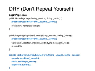 DRY (Don’t Repeat Yourself)! 
LoginPage.java 
public HomePage login(String _usuario, String _senha) { 
preencherESubmeterForm(_usuario, _senha); 
return new HomePage(driver); 
} 
! 
public LoginPage loginSemSucesso(String _usuario, String _senha) { 
preencherESubmeterForm(_usuario, _senha); 
wait.until(ExpectedConditions.visibilityOf( mensagemErro )); 
return this; 
} 
! 
private void preencherESubmeterForm(String _usuario, String _senha) { 
usuario.sendKeys(_usuario); 
senha.sendKeys(_senha); 
loginForm.submit(); 
} 
 