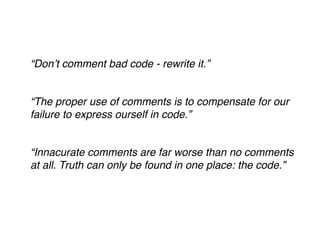 ! 
! 
“Don’t comment bad code - rewrite it.”! 
! 
“The proper use of comments is to compensate for our 
failure to express ourself in code.”! 
! 
“Innacurate comments are far worse than no comments 
at all. Truth can only be found in one place: the code.”! 
! 
! 
 