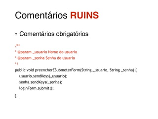 Comentários RUINS! 
• Comentários obrigatórios! 
/** 
* @param _usuario Nome do usuario 
* @param _senha Senha do usuario 
*/ 
public void preencherESubmeterForm(String _usuario, String _senha) { 
usuario.sendKeys(_usuario); 
senha.sendKeys(_senha); 
loginForm.submit(); 
} 
 