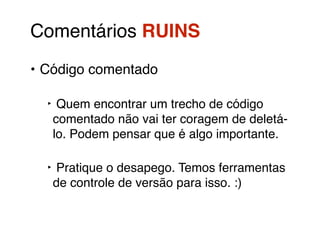 Comentários RUINS! 
• Código comentado! 
‣ Quem encontrar um trecho de código 
comentado não vai ter coragem de deletá-lo. 
Podem pensar que é algo importante.! 
‣ Pratique o desapego. Temos ferramentas 
de controle de versão para isso. :) 
 
