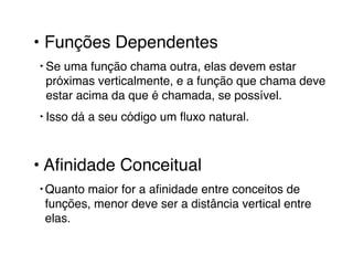 • Funções Dependentes! 
‣ Se uma função chama outra, elas devem estar 
próximas verticalmente, e a função que chama deve 
estar acima da que é chamada, se possível. ! 
‣ Isso dá a seu código um fluxo natural.! 
! 
• Afinidade Conceitual! 
‣Quanto maior for a afinidade entre conceitos de 
funções, menor deve ser a distância vertical entre 
elas. 
 