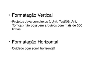 • Formatação Vertical! 
‣ Projetos Java complexos (JUnit, TestNG, Ant, 
Tomcat) não possuem arquivos com mais de 500 
linhas! 
! 
• Formatação Horizontal! 
‣Cuidado com scroll horizontal! 
 