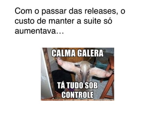 Com o passar das releases, o 
custo de manter a suite só 
aumentava… 
 