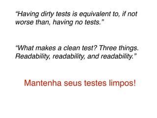 “Having dirty tests is equivalent to, if not 
worse than, having no tests.”! 
! 
“What makes a clean test? Three things. 
Readability, readability, and readability.”! 
! 
Mantenha seus testes limpos! 
 