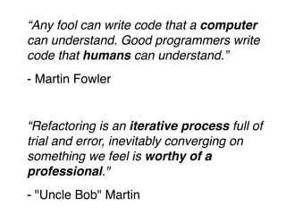 “Any fool can write code that a computer 
can understand. Good programmers write 
code that humans can understand.”! 
- Martin Fowler! 
! 
“Refactoring is an iterative process full of 
trial and error, inevitably converging on 
something we feel is worthy of a 
professional."! 
- "Uncle Bob" Martin 
 