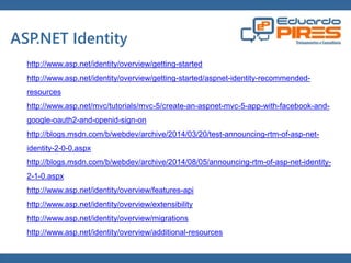 Globalcode – Open4education 
ASP.NET Identity 
http://www.asp.net/identity/overview/getting-started 
http://www.asp.net/identity/overview/getting-started/aspnet-identity-recommended-resources 
http://www.asp.net/mvc/tutorials/mvc-5/create-an-aspnet-mvc-5-app-with-facebook-and-google- 
oauth2-and-openid-sign-on 
http://blogs.msdn.com/b/webdev/archive/2014/03/20/test-announcing-rtm-of-asp-net-identity- 
2-0-0.aspx 
http://blogs.msdn.com/b/webdev/archive/2014/08/05/announcing-rtm-of-asp-net-identity- 
2-1-0.aspx 
http://www.asp.net/identity/overview/features-api 
http://www.asp.net/identity/overview/extensibility 
http://www.asp.net/identity/overview/migrations 
http://www.asp.net/identity/overview/additional-resources 
 