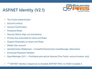 Globalcode – Open4education 
ASP.NET Identity (V2.1) 
• Two Factor Authentication 
• Account Lockout 
• Account Confirmation 
• Password Reset 
• Security Stamp (Sign out everywhere) 
• Primary Key extensible for Users and Roles 
• Support IQueryable on Users and Roles 
• Delete User account 
• IdentityFactory Middleware – CreatePerOwinContext (UserManager, DbContext) 
• Enhanced Password Validator 
• SignInManager (V2.1 – Facilidade para aplicar features [Two Factor, account lockout, etc]) 
• *** ASP.NET Identity 2 disponível no template ASP.NET MVC no VS2013 Update 2 
 
