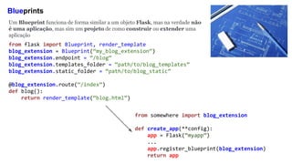 Blueprints
Um Blueprint funciona de forma similar a um objeto Flask, mas na verdade não
é uma aplicação, mas sim um projeto de como construir ou extender uma
aplicação
from somewhere import blog_extension
def create_app(**config):
app = Flask(“myapp”)
...
app.register_blueprint(blog_extension)
return app
from flask import Blueprint, render_template
blog_extension = Blueprint(“my_blog_extension”)
blog_extension.endpoint = “/blog”
blog_extension.templates_folder = “path/to/blog_templates”
blog_extension.static_folder = “path/to/blog_static”
@blog_extension.route(“/index”)
def blog():
return render_template(“blog.html”)
 