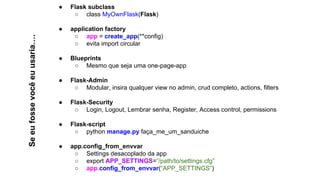 Seeufossevocêeuusaria….
● Flask subclass
○ class MyOwnFlask(Flask)
● application factory
○ app = create_app(**config)
○ evita import circular
● Blueprints
○ Mesmo que seja uma one-page-app
● Flask-Admin
○ Modular, insira qualquer view no admin, crud completo, actions, filters
● Flask-Security
○ Login, Logout, Lembrar senha, Register, Access control, permissions
● Flask-script
○ python manage.py faça_me_um_sanduiche
● app.config_from_envvar
○ Settings desacoplado da app
○ export APP_SETTINGS=”/path/to/settings.cfg”
○ app.config_from_envvar(“APP_SETTINGS”)
 