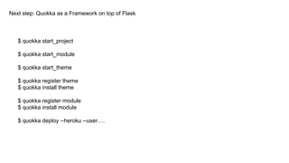Next step: Quokka as a Framework on top of Flask
$ quokka start_project
$ quokka start_module
$ quokka start_theme
$ quokka register theme
$ quokka install theme
$ quokka register module
$ quokka install module
$ quokka deploy --heroku --user….
 