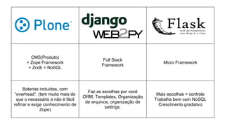 CMS(Produto)
+ Zope Framework
+ Zodb = NoSQL
Full Stack
Framework
Micro Framework
Baterias incluídas, com
“overhead”. (tem muito mais do
que o necessário e não é fácil
refinar e exige conhecimento de
Zope)
Faz as escolhas por você
ORM, Templates, Organização
de arquivos, organização de
settings.
Mais escolhas = controle
Trabalha bem com NoSQL
Crescimento gradativo
 