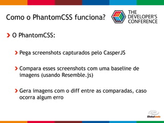 Globalcode – Open4education
Como o PhantomCSS funciona?
O PhantomCSS:
Pega screenshots capturados pelo CasperJS
Compara esses screenshots com uma baseline de
imagens (usando Resemble.js)
Gera imagens com o diff entre as comparadas, caso
ocorra algum erro
 