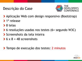 Globalcode – Open4education
Descrição do Case
Aplicação Web com design responsivo (Bootstrap)
1ª release
8 telas
6 resoluções usadas nos testes (6+ segundo W3C)
Screenshots da tela inteira
6 x 8 = 48 screenshots
Tempo de execução dos testes: 2 minutos
 
