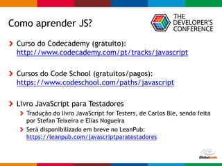 Globalcode – Open4education
Como aprender JS?
Curso do Codecademy (gratuito):
http://www.codecademy.com/pt/tracks/javascript
Cursos do Code School (gratuitos/pagos):
https://www.codeschool.com/paths/javascript
Livro JavaScript para Testadores
Tradução do livro JavaScript for Testers, de Carlos Ble, sendo feita
por Stefan Teixeira e Elias Nogueira
Será disponibilizado em breve no LeanPub:
https://leanpub.com/javascriptparatestadores
 