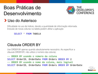 Globalcode – Open4education
Boas Práticas de
Desenvolvimento
Uso do Asterisco
Dificuldade no uso de índices, devido a quantidade de informação retornada.
Inclusão de novas colunas na tabela podem afetar a aplicação
Cláusula ORDER BY
Use ORDER BY apenas quando absolutamente necessário. Ao especificar a
cláusula ORDER BY, não utilize o número das colunas:
-- ORDER BY usando o número da coluna
SELECT OrderID, OrderDate FROM Orders ORDER BY 2
-- ORDER BY usando o nome da coluna, mais legível
SELECT OrderID, OrderDate FROM Orders ORDER BY OrderDate
SELECT * FROM TABELA
 
