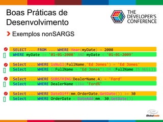 Globalcode – Open4education
Boas Práticas de
Desenvolvimento
Exemplos nonSARGS




SELECT ... FROM ... WHERE Year(myDate) = 2008
WHERE myDate >= '01-01-2008' AND myDate < '01-01-2009'
Select ... WHERE isNull(FullName,'Ed Jones') = 'Ed Jones'
Select ... WHERE ((FullName = 'Ed Jones') OR (FullName IS NULL))
Select ... WHERE SUBSTRING(DealerName,4) = 'Ford'
Select ... WHERE DealerName Like 'Ford%'
Select ... WHERE DateDiff(mm,OrderDate,GetDate()) >= 30
Select ... WHERE OrderDate < DateAdd(mm,-30,GetDate())
 