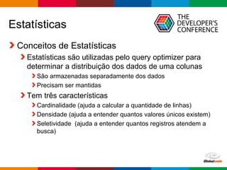 Globalcode – Open4education
Estatísticas
Conceitos de Estatísticas
Estatísticas são utilizadas pelo query optimizer para
determinar a distribuição dos dados de uma colunas
São armazenadas separadamente dos dados
Precisam ser mantidas
Tem três características
Cardinalidade (ajuda a calcular a quantidade de linhas)
Densidade (ajuda a entender quantos valores únicos existem)
Seletividade (ajuda a entender quantos registros atendem a
busca)
 