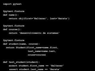 Globalcode – Open4education
import pytest
@pytest.fixture
def name():
return obj(first='Baltazar', last='Barata')
@pytest.fixture
def course():
return ‘desenvolvimento de sistemas'
@pytest.fixture
def student(name, course):
return Student(first_name=name.first,
last_name=name.last,
couse=course)
def test_student(student):
assert student.first_name == 'Baltazar'
assert student.last_name == 'Barata'
 