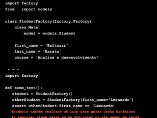Globalcode – Open4education
import factory
from . import models
class StudentFactory(factory.Factory):
class Meta:
model = models.Student
first_name = 'Baltazar'
last_name = 'Barata'
course = ‘Analise e desenvolvimento’
- - -
import factory
def some_test():
student = StudentFactory()
otherStudent = StudentFactory(first_name=‘Leonardo’)
assert otherStudent.first_name == ‘Leonardo’
#poderia também realizar um loop para gerar Jsons dinâmicos
 