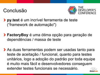 Globalcode – Open4education
Conclusão
py.test é um incrível ferramenta de teste
(“framework de automação")
FactoryBoy é uma ótima opção para geração de
dependências / massa de teste
As duas ferramentas podem ser usadas tanto para
teste de aceitação / funcional, quanto para testes
unitários, logo a adoção do padrão por toda equipe
é muito mais fácil e desenvolvedores conseguem
extender testes funcionais se necessário.
 
