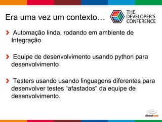 Globalcode – Open4education
Era uma vez um contexto…
Automação linda, rodando em ambiente de
Integração
Equipe de desenvolvimento usando python para
desenvolvimento
Testers usando usando linguagens diferentes para
desenvolver testes “afastados" da equipe de
desenvolvimento.
 