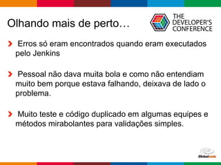 Globalcode – Open4education
Olhando mais de perto…
Erros só eram encontrados quando eram executados
pelo Jenkins
Pessoal não dava muita bola e como não entendiam
muito bem porque estava falhando, deixava de lado o
problema.
Muito teste e código duplicado em algumas equipes e
métodos mirabolantes para validações simples.
 