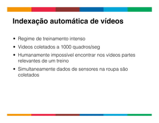 Globalcode	
  –	
  Open4education
Indexação automática de vídeos!
•  Regime de treinamento intenso
•  Videos coletados a 1000 quadros/seg
•  Humanamente impossível encontrar nos vídeos partes
relevantes de um treino
•  Simultaneamente dados de sensores na roupa são
coletados
 