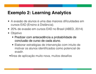 Globalcode	
  –	
  Open4education
Exemplo 2: Learning Analytics!
•  A evasão de alunos é uma das maiores diﬁculdades em
cursos EAD (Ensino à Distância).
•  20% de evasão em cursos EAD no Brasil (ABED, 2014)
•  Objetivo
•  Predizer com antecedência a probabilidade de
conclusão de curso de cada aluno.
•  Elaborar estratégias de intervenção com intuito de
motivar os alunos identiﬁcados como potencial de
evadir.
• Área de aplicação muito nova, muitos desaﬁos
 