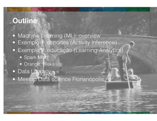 Globalcode	
  –	
  Open4education
•  Machine Learning (ML): overview
•  Exemplo 1: esportes (Activity Inference)
•  Exemplo 2: educação (Learning Analytics)
•  Spark Mllib
•  Orange, Weka
•  Data Literacy
•  Meetup Data science Florianópolis
Outline!
 