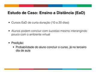 Globalcode	
  –	
  Open4education
•  Cursos EaD de curta duração (10 a 20 dias)
•  Alunos podem concluir com sucesso mesmo interangindo
pouco com o ambiente virtual
•  Predição:
•  Probabilidade do aluno concluir o curso, já no terceiro
dia de aula
Estudo de Caso: Ensino a Distância (EaD)!
 